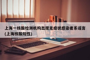 上海一核酸检测机构出现无症状感染者系谣言(上海核酸阳性)