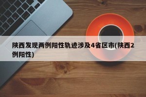 陕西发现两例阳性轨迹涉及4省区市(陕西2例阳性)