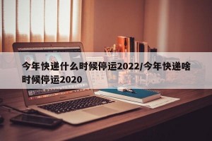 今年快递什么时候停运2022/今年快递啥时候停运2020