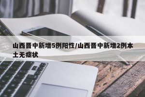 山西晋中新增5例阳性/山西晋中新增2例本土无症状