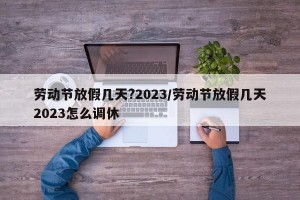 劳动节放假几天?2023/劳动节放假几天2023怎么调休