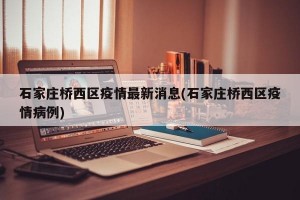 石家庄桥西区疫情最新消息(石家庄桥西区疫情病例)