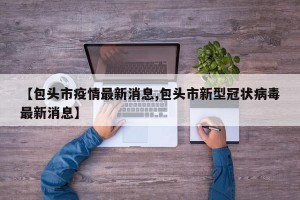 【包头市疫情最新消息,包头市新型冠状病毒最新消息】
