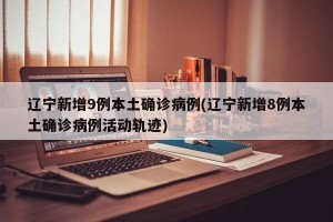 辽宁新增9例本土确诊病例(辽宁新增8例本土确诊病例活动轨迹)