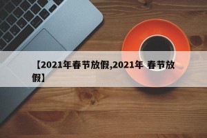 【2021年春节放假,2021年 春节放假】
