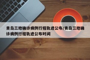 青岛三地确诊病例行程轨迹公布/青岛三地确诊病例行程轨迹公布时间