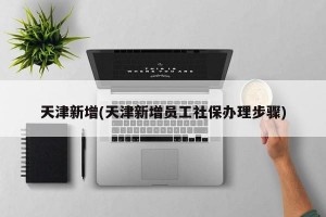 天津新增(天津新增员工社保办理步骤)