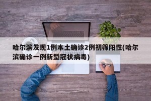 哈尔滨发现1例本土确诊2例初筛阳性(哈尔滨确诊一例新型冠状病毒)