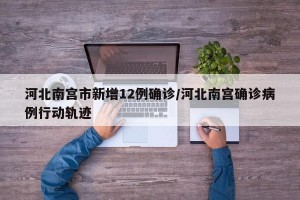 河北南宫市新增12例确诊/河北南宫确诊病例行动轨迹