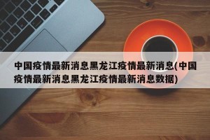 中国疫情最新消息黑龙江疫情最新消息(中国疫情最新消息黑龙江疫情最新消息数据)