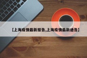 【上海疫情最新报告,上海疫情最新通告】