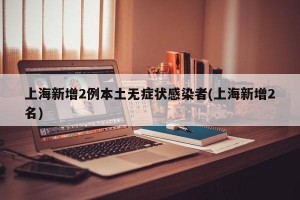 上海新增2例本土无症状感染者(上海新增2名)