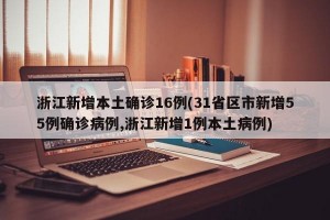 浙江新增本土确诊16例(31省区市新增55例确诊病例,浙江新增1例本土病例)