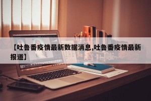 【吐鲁番疫情最新数据消息,吐鲁番疫情最新报道】