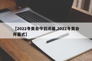 【2022冬奥会今日闭幕,2022冬奥会开幕式】