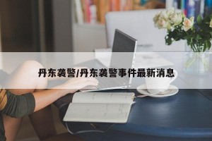 丹东袭警/丹东袭警事件最新消息