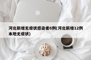 河北新增无症状感染者6例(河北新增12例本地无症状)