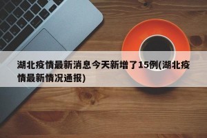 湖北疫情最新消息今天新增了15例(湖北疫情最新情况通报)