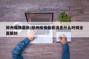 郑州疫情最新/郑州疫情最新消息什么时候全面解封