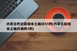 内蒙古昨日新增本土确诊55例(内蒙古新增本土确诊病例3例)