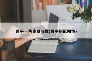 昌平一售货员阳性(昌平新冠阳性)