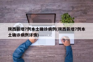 陕西新增7例本土确诊病例(陕西新增7例本土确诊病例详情)