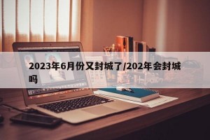 2023年6月份又封城了/202年会封城吗