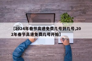 【2024年春节高速免费几号到几号,202年春节高速免费几号开始】