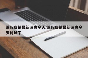 莱阳疫情最新消息今天/莱阳疫情最新消息今天封城了