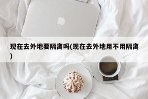 现在去外地要隔离吗(现在去外地用不用隔离)