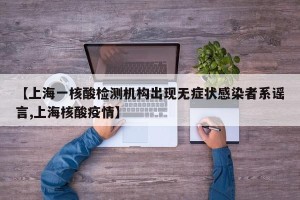 【上海一核酸检测机构出现无症状感染者系谣言,上海核酸疫情】