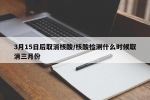 3月15日后取消核酸/核酸检测什么时候取消三月份