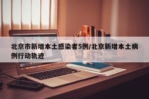 北京市新增本土感染者5例/北京新增本土病例行动轨迹