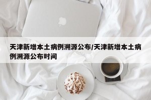 天津新增本土病例溯源公布/天津新增本土病例溯源公布时间