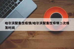 哈尔滨聚集性疫情/哈尔滨聚集性疫情二次爆发时间