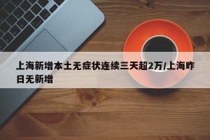上海新增本土无症状连续三天超2万/上海昨日无新增