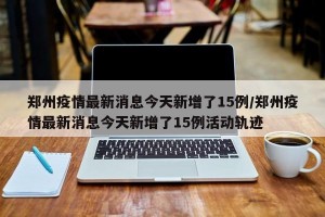 郑州疫情最新消息今天新增了15例/郑州疫情最新消息今天新增了15例活动轨迹