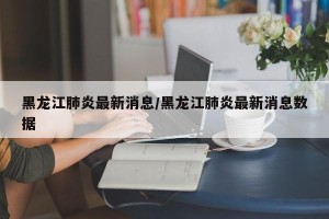 黑龙江肺炎最新消息/黑龙江肺炎最新消息数据