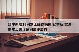 辽宁新增18例本土确诊病例/辽宁新增18例本土确诊病例是哪里的