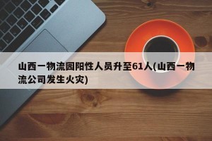 山西一物流园阳性人员升至61人(山西一物流公司发生火灾)