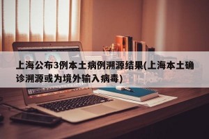 上海公布3例本土病例溯源结果(上海本土确诊溯源或为境外输入病毒)