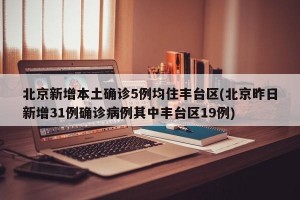 北京新增本土确诊5例均住丰台区(北京昨日新增31例确诊病例其中丰台区19例)