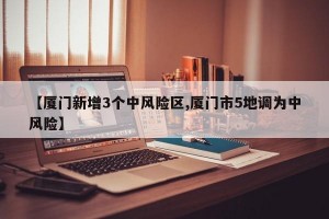 【厦门新增3个中风险区,厦门市5地调为中风险】