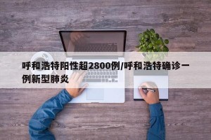 呼和浩特阳性超2800例/呼和浩特确诊一例新型肺炎