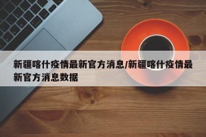 新疆喀什疫情最新官方消息/新疆喀什疫情最新官方消息数据