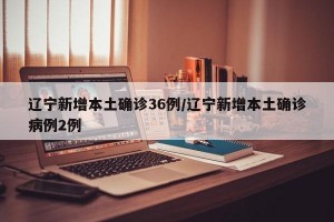 辽宁新增本土确诊36例/辽宁新增本土确诊病例2例