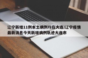 辽宁新增11例本土病例均在大连/辽宁疫情最新消息今天新增病例轨迹大连市