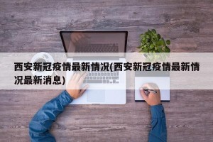 西安新冠疫情最新情况(西安新冠疫情最新情况最新消息)