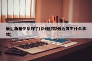 最近新疆伊犁咋了(新疆伊犁最近发生什么事情)