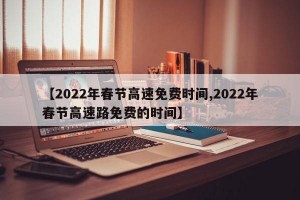 【2022年春节高速免费时间,2022年春节高速路免费的时间】